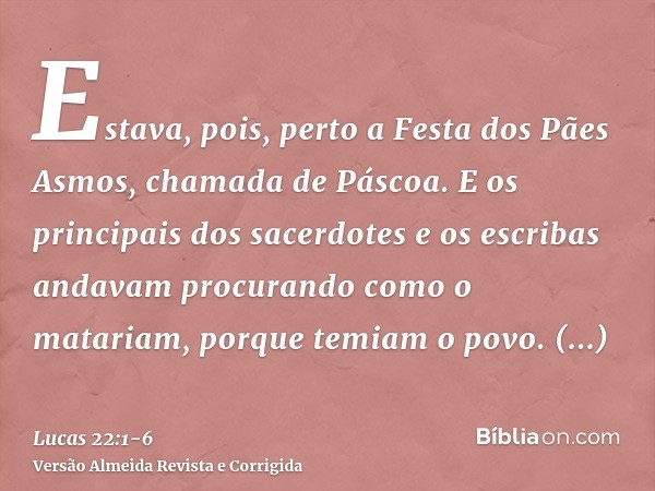 Estava, pois, perto a Festa dos Pães Asmos, chamada de Páscoa.E os principais dos sacerdotes e os escribas andavam procurando como o matariam, porque temiam o p