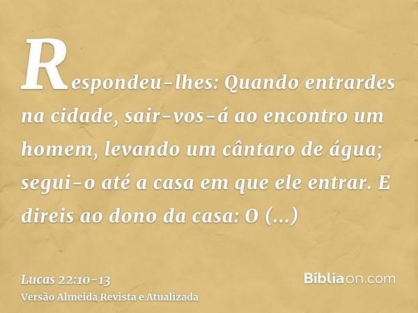 Respondeu-lhes: Quando entrardes na cidade, sair-vos-á ao encontro um homem, levando um cântaro de água; segui-o até a casa em que ele entrar.E direis ao dono d