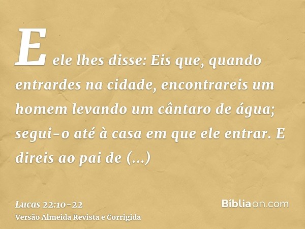 E ele lhes disse: Eis que, quando entrardes na cidade, encontrareis um homem levando um cântaro de água; segui-o até à casa em que ele entrar.E direis ao pai de