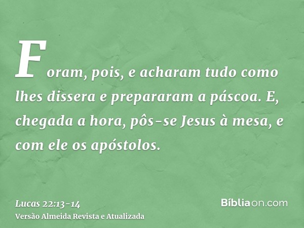 Foram, pois, e acharam tudo como lhes dissera e prepararam a páscoa.E, chegada a hora, pôs-se Jesus à mesa, e com ele os apóstolos.
