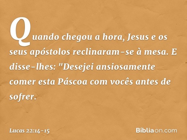 Quando chegou a hora, Jesus e os seus apóstolos reclinaram-se à mesa. E disse-lhes: "Desejei ansiosamente comer esta Páscoa com vocês antes de sofrer. -- Lucas