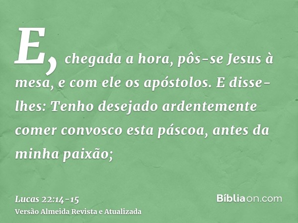 E, chegada a hora, pôs-se Jesus à mesa, e com ele os apóstolos.E disse-lhes: Tenho desejado ardentemente comer convosco esta páscoa, antes da minha paixão;