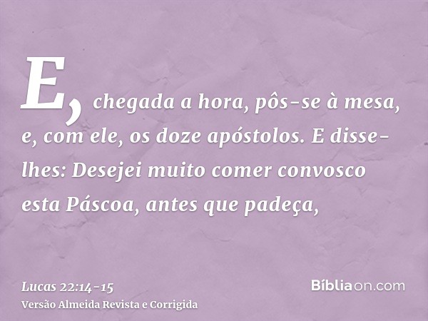 E, chegada a hora, pôs-se à mesa, e, com ele, os doze apóstolos.E disse-lhes: Desejei muito comer convosco esta Páscoa, antes que padeça,