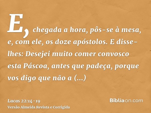 E, chegada a hora, pôs-se à mesa, e, com ele, os doze apóstolos.E disse-lhes: Desejei muito comer convosco esta Páscoa, antes que padeça,porque vos digo que não