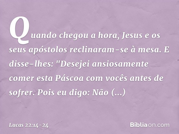 Quando chegou a hora, Jesus e os seus apóstolos reclinaram-se à mesa. E disse-lhes: "Desejei ansiosamente comer esta Páscoa com vocês antes de sofrer. Pois eu d