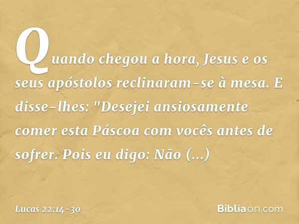 Quando chegou a hora, Jesus e os seus apóstolos reclinaram-se à mesa. E disse-lhes: "Desejei ansiosamente comer esta Páscoa com vocês antes de sofrer. Pois eu d