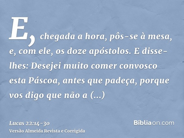 E, chegada a hora, pôs-se à mesa, e, com ele, os doze apóstolos.E disse-lhes: Desejei muito comer convosco esta Páscoa, antes que padeça,porque vos digo que não