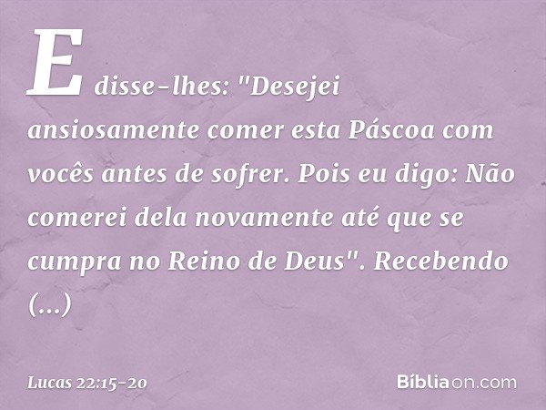 E disse-lhes: "Desejei ansiosamente comer esta Páscoa com vocês antes de sofrer. Pois eu digo: Não comerei dela novamente até que se cumpra no Reino de Deus". R