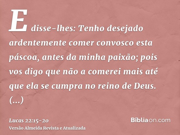 E disse-lhes: Tenho desejado ardentemente comer convosco esta páscoa, antes da minha paixão;pois vos digo que não a comerei mais até que ela se cumpra no reino 