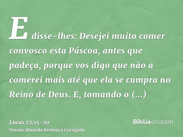 E disse-lhes: Desejei muito comer convosco esta Páscoa, antes que padeça,porque vos digo que não a comerei mais até que ela se cumpra no Reino de Deus.E, tomand