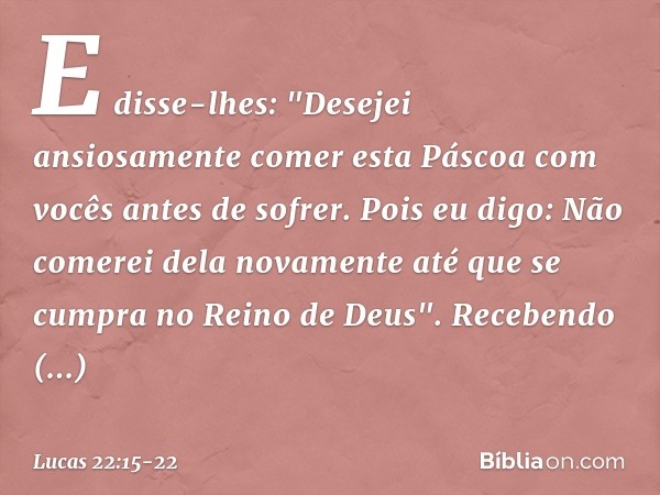 E disse-lhes: "Desejei ansiosamente comer esta Páscoa com vocês antes de sofrer. Pois eu digo: Não comerei dela novamente até que se cumpra no Reino de Deus". R