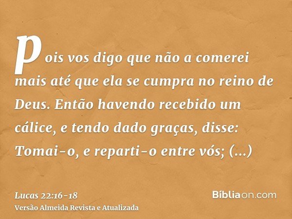 pois vos digo que não a comerei mais até que ela se cumpra no reino de Deus.Então havendo recebido um cálice, e tendo dado graças, disse: Tomai-o, e reparti-o e
