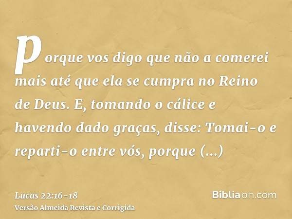 porque vos digo que não a comerei mais até que ela se cumpra no Reino de Deus.E, tomando o cálice e havendo dado graças, disse: Tomai-o e reparti-o entre vós,po
