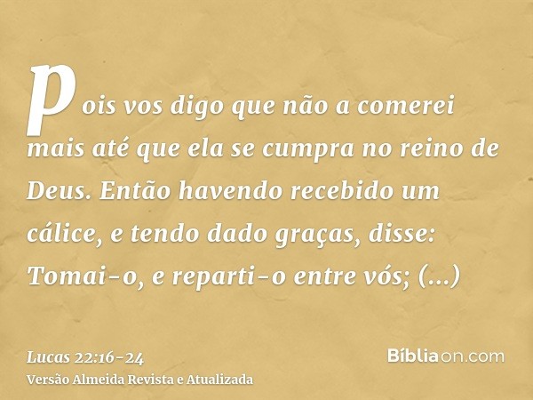 pois vos digo que não a comerei mais até que ela se cumpra no reino de Deus.Então havendo recebido um cálice, e tendo dado graças, disse: Tomai-o, e reparti-o e