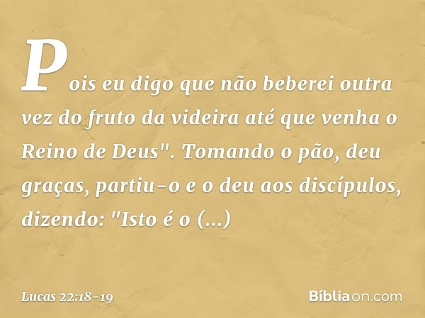Pois eu digo que não beberei outra vez do fruto da videira até que venha o Reino de Deus". Tomando o pão, deu graças, partiu-o e o deu aos discípulos, dizendo: 