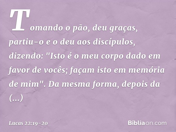 Tomando o pão, deu graças, partiu-o e o deu aos discípulos, dizendo: "Isto é o meu corpo dado em favor de vocês; façam isto em memória de mim". Da mesma forma,