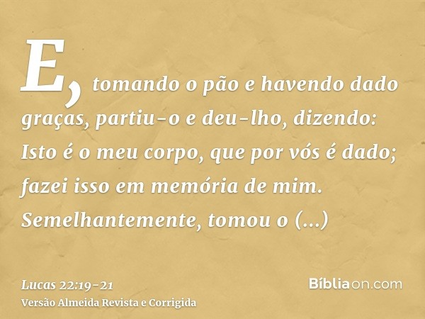 E, tomando o pão e havendo dado graças, partiu-o e deu-lho, dizendo: Isto é o meu corpo, que por vós é dado; fazei isso em memória de mim.Semelhantemente, tomou