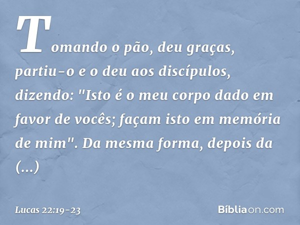 Tomando o pão, deu graças, partiu-o e o deu aos discípulos, dizendo: "Isto é o meu corpo dado em favor de vocês; façam isto em memória de mim". Da mesma forma,