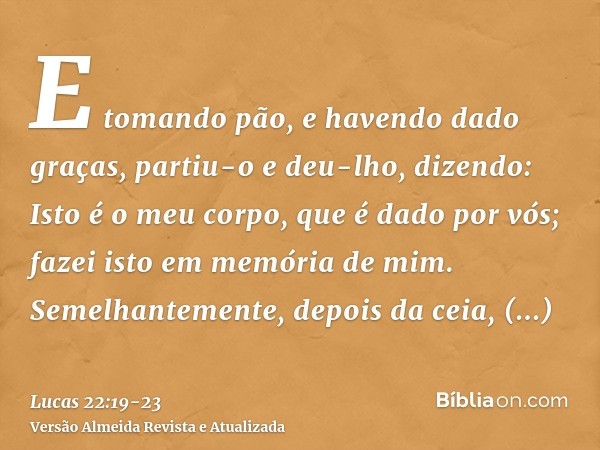 E tomando pão, e havendo dado graças, partiu-o e deu-lho, dizendo: Isto é o meu corpo, que é dado por vós; fazei isto em memória de mim.Semelhantemente, depois 