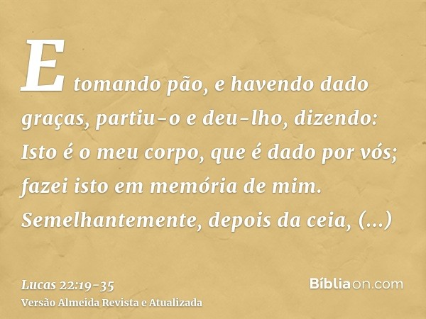 E tomando pão, e havendo dado graças, partiu-o e deu-lho, dizendo: Isto é o meu corpo, que é dado por vós; fazei isto em memória de mim.Semelhantemente, depois 