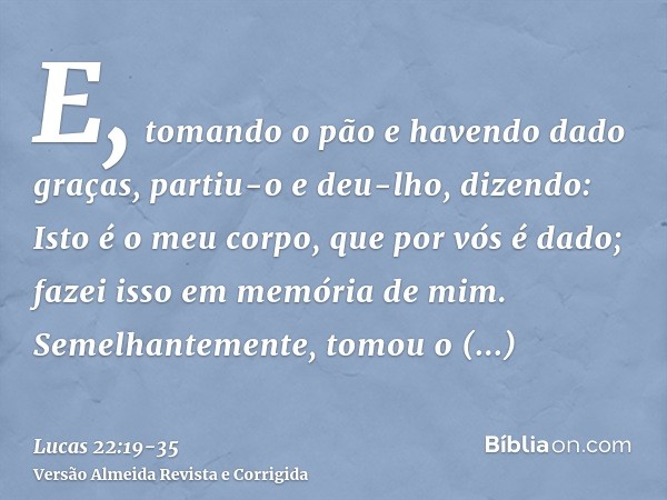 E, tomando o pão e havendo dado graças, partiu-o e deu-lho, dizendo: Isto é o meu corpo, que por vós é dado; fazei isso em memória de mim.Semelhantemente, tomou