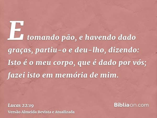 E tomando pão, e havendo dado graças, partiu-o e deu-lho, dizendo: Isto é o meu corpo, que é dado por vós; fazei isto em memória de mim.