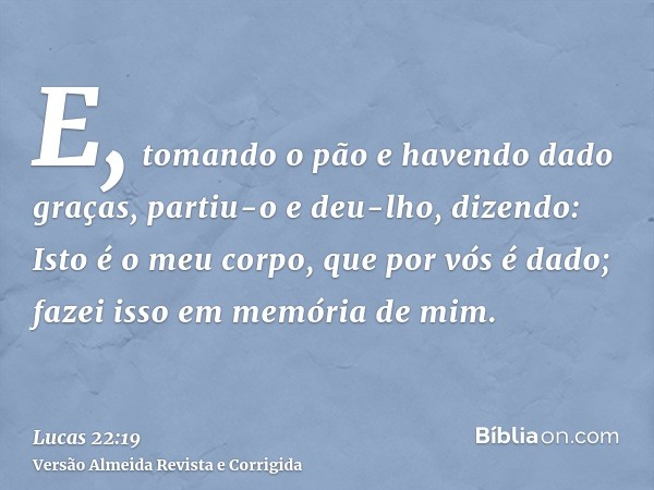 E, tomando o pão e havendo dado graças, partiu-o e deu-lho, dizendo: Isto é o meu corpo, que por vós é dado; fazei isso em memória de mim.