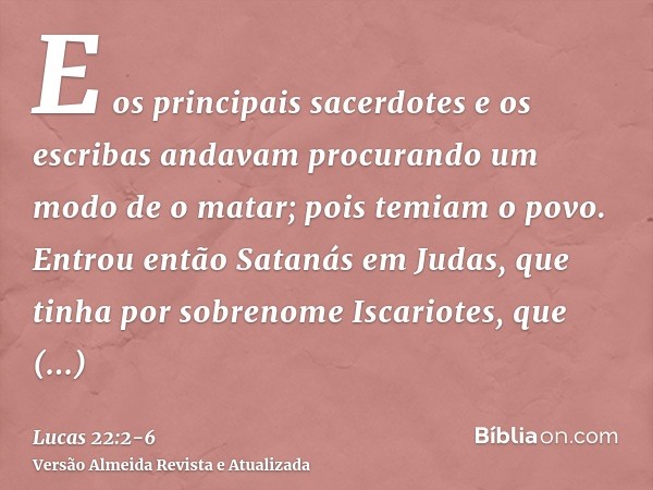 E os principais sacerdotes e os escribas andavam procurando um modo de o matar; pois temiam o povo.Entrou então Satanás em Judas, que tinha por sobrenome Iscari