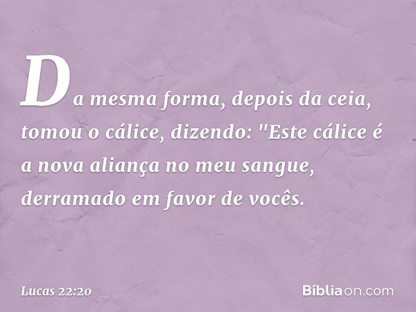 Da mesma forma, depois da ceia, tomou o cálice, dizendo: "Este cálice é a nova aliança no meu sangue, derramado em favor de vocês. -- Lucas 22:20