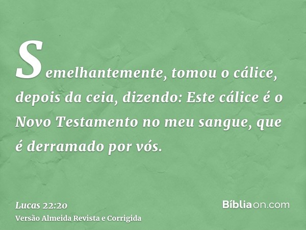 Semelhantemente, tomou o cálice, depois da ceia, dizendo: Este cálice é o Novo Testamento no meu sangue, que é derramado por vós.