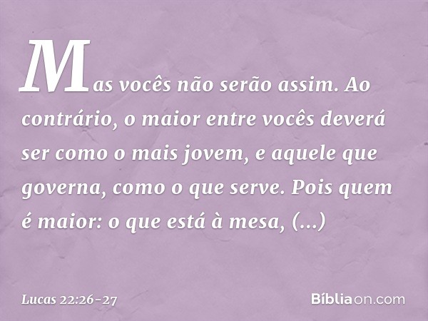 Mas vocês não serão assim. Ao contrário, o maior entre vocês deverá ser como o mais jovem, e aquele que governa, como o que serve. Pois quem é maior: o que está