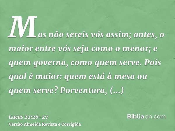 Mas não sereis vós assim; antes, o maior entre vós seja como o menor; e quem governa, como quem serve.Pois qual é maior: quem está à mesa ou quem serve? Porvent