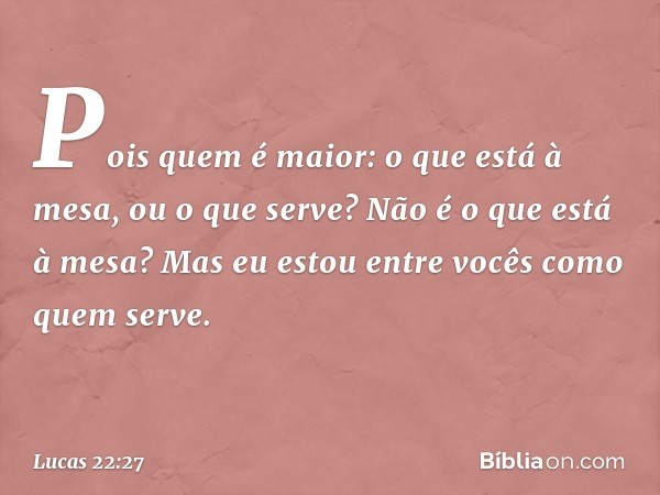 Pois quem é maior: o que está à mesa, ou o que serve? Não é o que está à mesa? Mas eu estou entre vocês como quem serve. -- Lucas 22:27