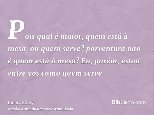 Pois qual é maior, quem está à mesa, ou quem serve? porventura não é quem está à mesa? Eu, porém, estou entre vós como quem serve.