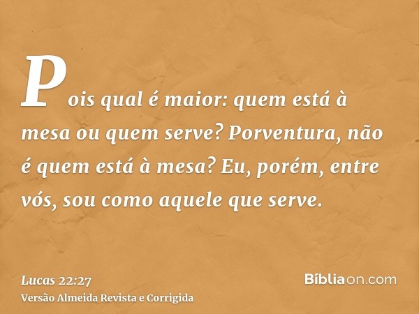 Pois qual é maior: quem está à mesa ou quem serve? Porventura, não é quem está à mesa? Eu, porém, entre vós, sou como aquele que serve.