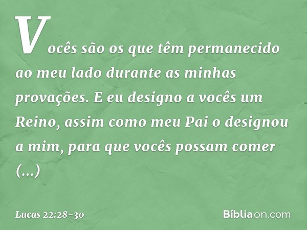 Vocês são os que têm permanecido ao meu lado durante as minhas provações. E eu designo a vocês um Reino, assim como meu Pai o designou a mim, para que vocês pos