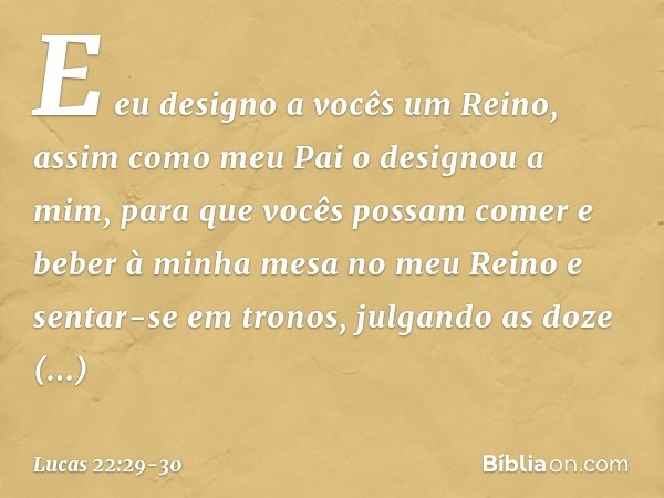 E eu designo a vocês um Reino, assim como meu Pai o designou a mim, para que vocês possam comer e beber à minha mesa no meu Reino e sentar-se em tronos, julgand