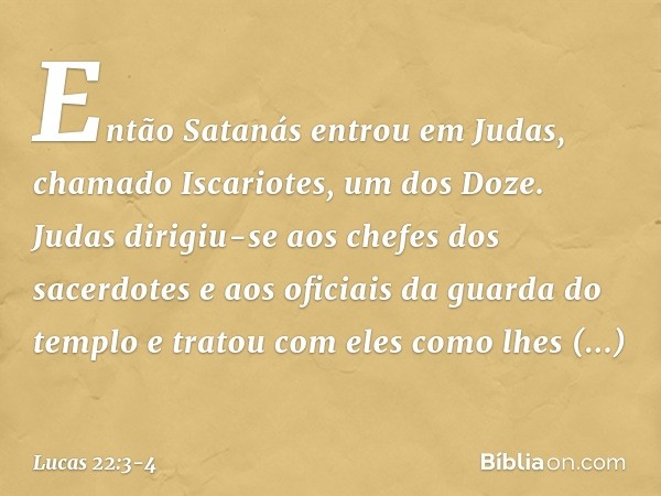 Então Satanás entrou em Judas, chamado Iscariotes, um dos Doze. Judas dirigiu-se aos chefes dos sacerdotes e aos oficiais da guarda do templo e tratou com eles 