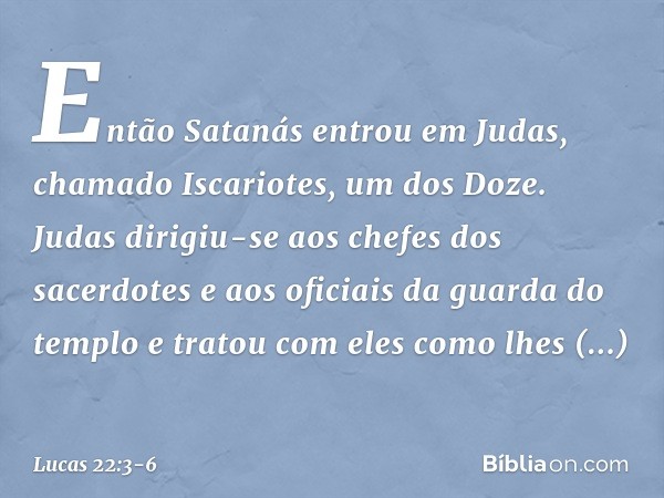 Então Satanás entrou em Judas, chamado Iscariotes, um dos Doze. Judas dirigiu-se aos chefes dos sacerdotes e aos oficiais da guarda do templo e tratou com eles 