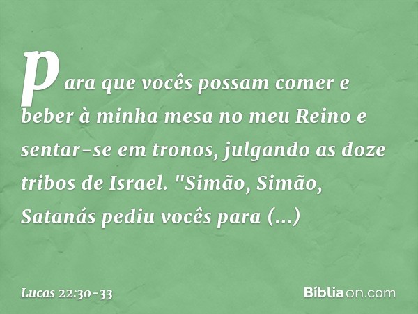 para que vocês possam comer e beber à minha mesa no meu Reino e sentar-se em tronos, julgando as doze tribos de Israel. "Simão, Simão, Satanás pediu vocês para 