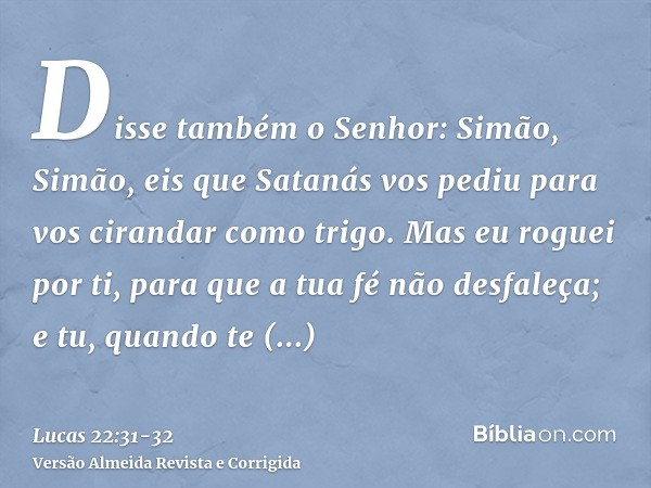 Disse também o Senhor: Simão, Simão, eis que Satanás vos pediu para vos cirandar como trigo.Mas eu roguei por ti, para que a tua fé não desfaleça; e tu, quando 