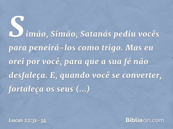 "Simão, Simão, Satanás pediu vocês para peneirá-los como trigo. Mas eu orei por você, para que a sua fé não desfaleça. E, quando você se converter, fortaleça os