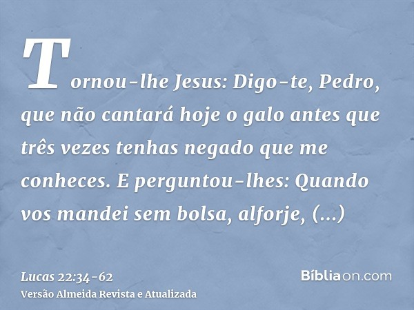 Tornou-lhe Jesus: Digo-te, Pedro, que não cantará hoje o galo antes que três vezes tenhas negado que me conheces.E perguntou-lhes: Quando vos mandei sem bolsa, 