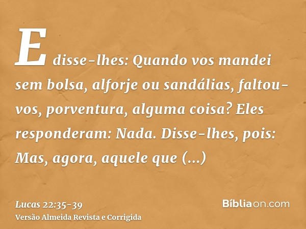 E disse-lhes: Quando vos mandei sem bolsa, alforje ou sandálias, faltou-vos, porventura, alguma coisa? Eles responderam: Nada.Disse-lhes, pois: Mas, agora, aque