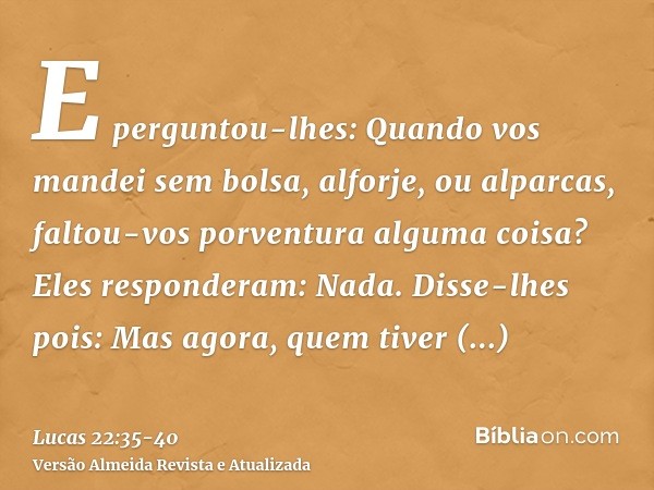 E perguntou-lhes: Quando vos mandei sem bolsa, alforje, ou alparcas, faltou-vos porventura alguma coisa? Eles responderam: Nada.Disse-lhes pois: Mas agora, quem