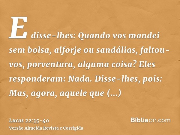 E disse-lhes: Quando vos mandei sem bolsa, alforje ou sandálias, faltou-vos, porventura, alguma coisa? Eles responderam: Nada.Disse-lhes, pois: Mas, agora, aque