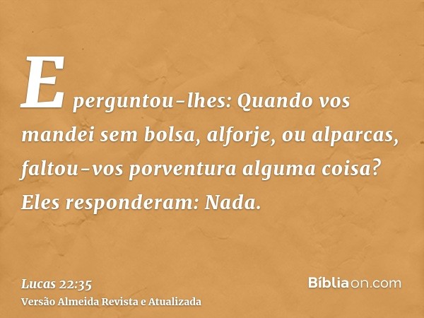 E perguntou-lhes: Quando vos mandei sem bolsa, alforje, ou alparcas, faltou-vos porventura alguma coisa? Eles responderam: Nada.