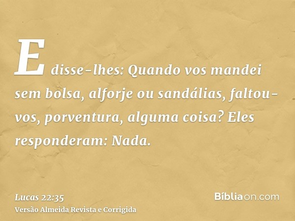 E disse-lhes: Quando vos mandei sem bolsa, alforje ou sandálias, faltou-vos, porventura, alguma coisa? Eles responderam: Nada.