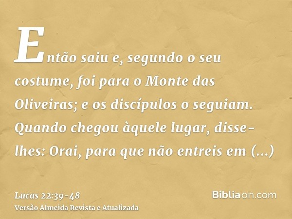 Então saiu e, segundo o seu costume, foi para o Monte das Oliveiras; e os discípulos o seguiam.Quando chegou àquele lugar, disse-lhes: Orai, para que não entrei