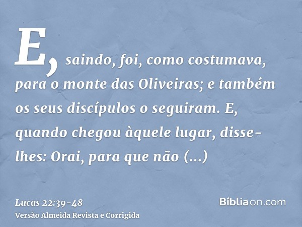 E, saindo, foi, como costumava, para o monte das Oliveiras; e também os seus discípulos o seguiram.E, quando chegou àquele lugar, disse-lhes: Orai, para que não